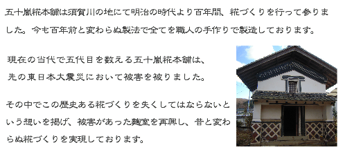 五十嵐糀本舗は須賀川の地にて明治の時代より百年間、糀づくりを行って参りました。今も百年前と変わらぬ製法で全てを職人の手作りで製造しております。  現在の当代で五代目を数える五十嵐糀本舗は、先の東日本大震災において被害を被りました。  その中でこの歴史ある糀づくりを失くしてはならないという想いを掲げ、被害があった麹室を再興し、昔と変わらぬ糀づくりを実現しております。
